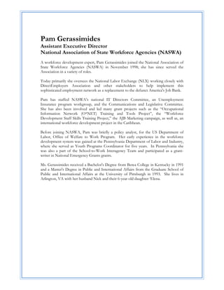  
 
Pam Gerassimides
Assistant Executive Director
National Association of State Workforce Agencies (NASWA)
 
A workforce development expert, Pam Gerassimides joined the National Association of
State Workforce Agencies (NASWA) in November 1998; she has since served the
Association in a variety of roles.

Today primarily she oversees the National Labor Exchange (NLX) working closely with
DirectEmployers Association and other stakeholders to help implement this
sophisticated employment network as a replacement to the defunct America's Job Bank.

Pam has staffed NASWA’s national IT Directors Committee, an Unemployment
Insurance program workgroup, and the Communications and Legislative Committee.
She has also been involved and led many grant projects such as the “Occupational
Information Network (O*NET) Training and Tools Project”, the “Workforce
Development Staff Skills Training Project,” the AJB Marketing campaign, as well as, an
international workforce development project in the Caribbean.

Before joining NASWA, Pam was briefly a policy analyst, for the US Department of
Labor, Office of Welfare to Work Program. Her early experience in the workforce
development system was gained at the Pennsylvania Department of Labor and Industry,
where she served as Youth Programs Coordinator for five years. In Pennsylvania she
was also a part of the School-to-Work Interagency Team and participated as a grant-
writer in National Emergency Grants grants.

Ms. Gerassimides received a Bachelor's Degree from Berea College in Kentucky in 1991
and a Master's Degree in Public and International Affairs from the Graduate School of
Public and International Affairs at the University of Pittsburgh in 1993. She lives in
Arlington, VA with her husband Nick and their 6-year old daughter ‘Elena.
 
 
