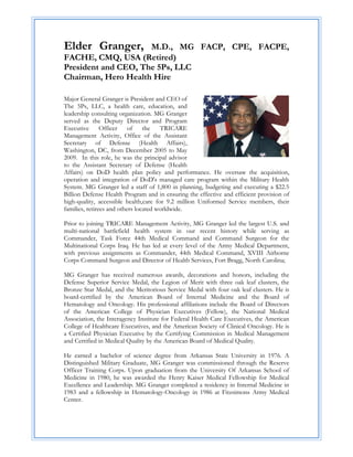 Elder Granger,       M.D., MG FACP, CPE, FACPE,
FACHE, CMQ, USA (Retired)
President and CEO, The 5Ps, LLC
Chairman, Hero Health Hire

Major General Granger is President and CEO of
The 5Ps, LLC, a health care, education, and
leadership consulting organization. MG Granger
served as the Deputy Director and Program
Executive       Officer of       the   TRICARE
Management Activity, Office of the Assistant
Secretary of Defense (Health Affairs),
Washington, DC, from December 2005 to May
2009. In this role, he was the principal advisor
to the Assistant Secretary of Defense (Health
Affairs) on DoD health plan policy and performance. He oversaw the acquisition,
operation and integration of DoD's managed care program within the Military Health
System. MG Granger led a staff of 1,800 in planning, budgeting and executing a $22.5
Billion Defense Health Program and in ensuring the effective and efficient provision of
high-quality, accessible health,care for 9.2 million Uniformed Service members, their
families, retirees and others located worldwide.

Prior to joining TRICARE Management Activity, MG Granger led the largest U.S. and
multi-national battlefield health system in our recent history while serving as
Commander, Task Force 44th Medical Command and Command Surgeon for the
Multinational Corps Iraq. He has led at every level of the Army Medical Department,
with previous assignments as Commander, 44th Medical Command, XVIII Airborne
Corps Command Surgeon and Director of Health Services, Fort Bragg, North Carolina;

MG Granger has received numerous awards, decorations and honors, including the
Defense Superior Service Medal, the Legion of Merit with three oak leaf clusters, the
Bronze Star Medal, and the Meritorious Service Medal with four oak leaf clusters. He is
board-certified by the American Board of Internal Medicine and the Board of
Hematology and Oncology. His professional affiliations include the Board of Directors
of the American College of Physician Executives (Fellow), the National Medical
Association, the Interagency Institute for Federal Health Care Executives, the American
College of Healthcare Executives, and the American Society of Clinical Oncology. He is
a Certified Physician Executive by the Certifying Commission in Medical Management
and Certified in Medical Quality by the American Board of Medical Quality.

He earned a bachelor of science degree from Arkansas State University in 1976. A
Distinguished Military Graduate, MG Granger was commissioned through the Reserve
Officer Training Corps. Upon graduation from the University Of Arkansas School of
Medicine in 1980, he was awarded the Henry Kaiser Medical Fellowship for Medical
Excellence and Leadership. MG Granger completed a residency in Internal Medicine in
1983 and a fellowship in Hematology-Oncology in 1986 at Fitzsimons Army Medical
Center.
 