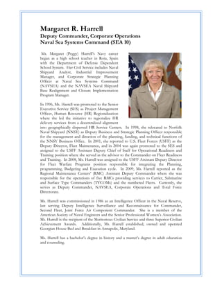 Margaret R. Harrell
Deputy Commander, Corporate Operations
Naval Sea Systems Command (SEA 10)

 Ms. Margaret (Peggy) Harrell’s Navy career
began as a high school teacher in Rota, Spain
with the Department of Defense Dependent
School System. Her Civil Service includes Naval
Shipyard Analyst, Industrial Improvement
Manager, and Corporate Strategic Planning
Officer at Naval Sea Systems Command
(NAVSEA) and the NAVSEA Naval Shipyard
Base Realignment and Closure Implementation
Program Manager.

In 1996, Ms. Harrell was promoted to the Senior
Executive Service (SES) as Project Management
Officer, Human Resource (HR) Regionalization
where she led the initiative to regionalize HR
delivery services from a decentralized alignment
into geographically dispersed HR Service Centers. In 1998, she relocated to Norfolk
Naval Shipyard (NNSY) as Deputy Business and Strategic Planning Officer responsible
for the management and direction of the planning, funding, and technical functions of
the NNSY Business Office. In 2001, she reported to U.S. Fleet Forces (USFF) as the
Deputy Director, Fleet Maintenance, and in 2004 was again promoted to the SES and
assigned to the USFF Assistant Deputy Chief of Staff for Operational Readiness and
Training position where she served as the advisor to the Commander on Fleet Readiness
and Training. In 2008, Ms. Harrell was assigned to the USFF Assistant Deputy Director
for Fleet Warfare Programs position responsible for integrating the Planning,
programming, Budgeting and Execution cycle. In 2009, Ms. Harrell reported as the
Regional Maintenance Centers’ (RMC) Assistant Deputy Commander where she was
responsible for the operations of five RMCs providing services to Carrier, Submarine
and Surface Type Commanders (TYCOMs) and the numbered Fleets. Currently, she
serves as Deputy Commander, NAVSEA, Corporate Operations and Total Force
Directorate.

Ms. Harrell was commissioned in 1986 as an Intelligence Officer in the Naval Reserve,
last serving Deputy Intelligence Surveillance and Reconnaissance for Commander,
Second Fleet, Joint Force Air Component Commander. She is a member of the
American Society of Naval Engineers and the Senior Professional Women’s Association.
Ms. Harrell is the recipient of the Meritorious Civilian Service and three Superior Civilian
Achievement Awards. Additionally, Ms. Harrell established, owned and operated
Georgian House Bed and Breakfast in Annapolis, Maryland.

Ms. Harrell has a bachelor’s degree in history and a master’s degree in adult education
and counseling.
 