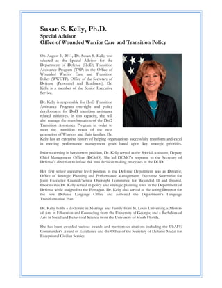 Susan S. Kelly, Ph.D.
Special Advisor
Office of Wounded Warrior Care and Transition Policy

On August 1, 2011, Dr. Susan S. Kelly was
selected as the Special Advisor for the
Department of Defense (DoD) Transition
Assistance Program (TAP) in the Office of
Wounded Warrior Care and Transition
Policy (WWCTP), Office of the Secretary of
Defense (Personnel and Readiness). Dr.
Kelly is a member of the Senior Executive
Service.

Dr. Kelly is responsible for DoD Transition
Assistance Program oversight and policy
development for DoD transition assistance
related initiatives. In this capacity, she will
also manage the transformation of the DoD
Transition Assistance Program in order to
meet the transition needs of the next
generation of Warriors and their families. Dr.
Kelly has an extensive history of helping organizations successfully transform and excel
in meeting performance management goals based upon key strategic priorities.

Prior to serving in her current position, Dr. Kelly served as the Special Assistant, Deputy
Chief Management Officer (DCMO). She led DCMO’s response to the Secretary of
Defense’s direction to infuse risk into decision making processes in the DOD.

Her first senior executive level position in the Defense Department was as Director,
Office of Strategic Planning and Performance Management, Executive Secretariat for
Joint Executive Council/Senior Oversight Committee for Wounded Ill and Injured.
Prior to this Dr. Kelly served in policy and strategic planning roles in the Department of
Defense while assigned to the Pentagon. Dr. Kelly also served as the acting Director for
the new Defense Language Office and authored the Department’s Language
Transformation Plan.

Dr. Kelly holds a doctorate in Marriage and Family from St. Louis University; a Masters
of Arts in Education and Counseling from the University of Georgia; and a Bachelors of
Arts in Social and Behavioral Science from the University of South Florida.

She has been awarded various awards and meritorious citations including the USAFE
Commander’s Award of Excellence and the Office of the Secretary of Defense Medal for
Exceptional Civilian Service.
 
 
 
 
 
 