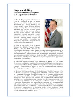 Stephen M. King
Director of Disability Programs
U.S. Department of Defense

Stephen M. King began his federal career in
1998 as a Statistician at the U.S. Census
Bureau.      In 2001, Stephen joined the
Recruitment and Diversity Branch of the
Census Bureau's Human Resources Division.
In this capacity, he was instrumental in
developing an effective recruiter training
program, which for the first time addressed
disability related initiatives and concerns.
Additionally, Stephen redesigned recruiter
manuals, assisted in the creation of marketing
materials, including media targeting the
Hispanic and disability communities, and
designed and implemented changes to the on-
campus student interview process.

In 2003, he was selected to be the Census
Bureau's first Disability Program Manager
(DPM).        As the DPM, Stephen was
instrumental in developing a model disability program, including increasing the use of
hiring authorities targeting persons with disabilities and veterans, addressing accessibility
concerns for Census's new headquarters, and developing and implementing streamlined
reasonable accommodation procedures. Under Mr. King’s leadership, the U.S. Census
Bureau led the U.S. Department of Commerce in providing employment opportunities
to individuals with disabilities.

In April 2009, Stephen was detailed to the Department of Defense (DoD) to lead the
Department’s participation in a joint effort with the Equal Employment Opportunity
Commission (EEOC) to develop and deliver a comprehensive training course for federal
Disability Program Managers. Today, the course is considered essential to effective
disability program management within the federal sector.

In November 2009, Stephen became the DoD’s Director of Disability Programs, Office
of Diversity Management & Equal Opportunity (ODMEO). In his role, Stephen serves
as a DoD spokesperson and subject matter expert on the employment of individuals
with disabilities, is a Co-Chair of the Workforce Recruitment Program (WRP) for college
students and recent graduates with disabilities, and leads ODMEO’s efforts to assist
wounded service members transitioning to civilian life. Mr. King represents the Office
of the Secretary of Defense on the Interagency Coordinating Council on Emergency
Preparedness and Individuals with Disabilities (ICC), serves as the DoD liaison on the
U.S. Architectural and Transportation Barriers Compliance Board (U.S. Access Board), and
in collaboration with the DoD Office of Civilian Personnel Policy, is responsible for the
Department’s implementation of Executive Order 13548, Increasing Federal
Employment of Individuals with Disabilities, which mandates federal agencies to hire
100,000 individuals with disabilities by 2015.
 