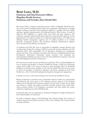 René Lerer, M.D.
Chairman and Chief Executive Officer
Magellan Health Services
Chairman and Founder, Hero Health Hire

René Lerer, M.D., is chairman and chief executive officer of Magellan Health Services,
one of the country's leading specialty health care management organizations, leveraging
clinical excellence, innovation and operational expertise to manage behavioral health,
radiology, specialty pharmaceuticals and Medicaid benefits. With revenue of nearly $3
billion in 2010, Magellan is a market leader with broad and deep experience. The
company's customers include health plans, employers and government agencies, serving
approximately 31.2 million members in its behavioral health business, 16.3 million in its
radiology benefits management segment, and 5.5 million members in its medical
pharmacy management product. The Company's Medicaid Administration segment
serves 25 states and the District of Columbia.

As chairman and CEO, Dr. Lerer is responsible for Magellan's strategic direction and
overall growth. Joining the company in 2002, he previously served as president and chief
operating officer with responsibility for all operations, including care management
centers, and many of the company's enterprise-wide functions, including clinical, product
development, information technology, human resources and marketing and
communications. During his tenure, he has more than doubled the company's value and
diversified Magellan's portfolio of businesses.

Dr. Lerer has more than 30 years of health care experience. Prior to joining Magellan, he
was co-founder and president of Internet HealthCare Group, a health care technology
venture fund. Earlier in his career he served as chief operating officer of Prudential
Healthcare nationally and as president of the Travelers Health Network. He also served
as senior vice president of operations, pharmacy and disease management with Value
Health, Inc., a New York Stock Exchange-listed specialty managed care organization.

Currently, he serves on the board of directors for the Internet HealthCare Group.

Deeply committed to community issues, particularly related to health care, mental health
and education, Dr. Lerer serves as the corporate executive sponsor of the National
Alliance for the Mentally Ill (Connecticut chapter). He also leads an effort by the health
care industry to employ and support America's wounded warriors, Hero Health Hire,
which currently consists of 25 companies, associations and other health care entities
collectively employing more than 300,000 people.

In July 2011, Dr. Lerer was appointed to the Board of Regents for Higher Education by
Gov. Dannel Malloy of Connecticut.

He holds a bachelor's degree in Psychobiology from Oberlin College and a doctor of
medicine degree from the State University of New York at Buffalo. He is board-certified
in internal medicine.
 