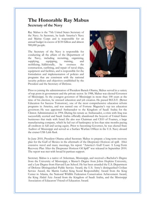 The Honorable Ray Mabus
Secretary of the Navy
Ray Mabus is the 75th United States Secretary of
the Navy. As Secretary, he leads America’s Navy
and Marine Corps and is responsible for an
annual budget in excess of $150 billion and almost
900,000 people.

The Secretary of the Navy is responsible for
conducting all the affairs of the Department of
the Navy, including recruiting, organizing,
supplying,       equipping,       training,     and
mobilizing. Additionally,    he      oversees    the
construction, outfitting, and repair of naval ships,
equipment and facilities, and is responsible for the
formulation and implementation of policies and
programs that are consistent with the national
security policies and objectives established by the
President and the Secretary of Defense.

Prior to joining the administration of President Barack Obama, Mabus served in a variety
of top posts in government and the private sector. In 1988, Mabus was elected Governor
of Mississippi. As the youngest governor of Mississippi in more than 100 years at the
time of his election, he stressed education and job creation. He passed B.E.S.T. (Better
Education for Success Tomorrow), one of the most comprehensive education reform
programs in America, and was named one of Fortune Magazine’s top ten education
governors. He was appointed Ambassador to the Kingdom of Saudi Arabia for the
Clinton Administration in 1994. During his tenure as Ambassador, a crisis with Iraq was
successfully averted and Saudi Arabia officially abandoned the boycott of United States
businesses that trade with Israel. He also was Chairman and CEO of Foamex, a large
manufacturing company, which he led out of bankruptcy in less than nine months paying
all creditors in full and saving equity. Prior to becoming Governor, he was elected State
Auditor of Mississippi and served as a Surface Warfare Officer in the U.S. Navy aboard
the cruiser USS Little Rock.

In June 2010, President Obama asked Secretary Mabus to prepare a long-term recovery
plan for the Gulf of Mexico in the aftermath of the Deepwater Horizon oil spill. After
extensive travel and many meetings, his report “America’s Gulf Coast: A Long-Term
Recovery Plan After the Deepwater Horizon Oil Spill” was released in September 2010.
The report was met with broad bi-partisan support.

Secretary Mabus is a native of Ackerman, Mississippi, and received a Bachelor’s Degree
from the University of Mississippi, a Master’s Degree from Johns Hopkins University,
and a Law Degree from Harvard Law School. He has been awarded the U.S. Department
of Defense Distinguished Public Service Award, the U.S. Army’s distinguished Civilian
Service Award, the Martin Luther King Social Responsibility Award from the King
Center in Atlanta, the National Wildlife Federation Conservation Achievement Award,
the King Abdul Aziz Award from the Kingdom of Saudi Arabia, and the Mississippi
Association of Educators’ Friend of Education Award.
 