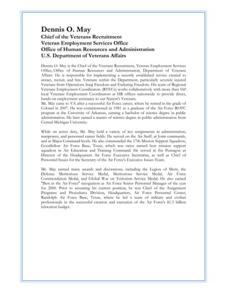 Dennis O. May
Chief of the Veterans Recruitment
Veteran Employment Services Office
Office of Human Resources and Administration
U.S. Department of Veterans Affairs
Dennis O. May is the Chief of the Veterans Recruitment, Veteran Employment Services
Office, Office of Human Resources and Administration, Department of Veterans
Affairs. He is responsible for implementing a recently established service created to
attract, recruit, and hire Veterans within the Department, particularly severely injured
Veterans from Operations Iraqi Freedom and Enduring Freedom. His team of Regional
Veterans Employment Coordinators (RVECs) works collaboratively with more than 160
local Veterans Employment Coordinators at HR offices nationwide to provide direct,
hands-on employment assistance to our Nation's Veterans.
Mr. May came to VA after a successful Air Force career, where he retired in the grade of
Colonel in 2007. He was commissioned in 1981 as a graduate of the Air Force ROTC
program at the University of Arkansas, earning a bachelor of science degree in public
administration. He later earned a master of science degree in public administration from
Central Michigan University.

While on active duty, Mr. May held a variety of key assignments in administration,
manpower, and personnel career fields. He served on the Air Staff, at Joint commands,
and at Major Command levels. He also commanded the 17th Mission Support Squadron,
Goodfellow Air Force Base, Texas, which was twice named best mission support
squadron in Air Education and Training Command. He served in the Pentagon as
Director of the Headquarters Air Force Executive Secretariat, as well as Chief of
Personnel Issues for the Secretary of the Air Force's Executive Issues Team.

Mr. May earned many awards and decorations, including the Legion of Merit, the
Defense Meritorious Service Medal, Meritorious Service Medal, Air Force
Commendation Medal, and Global War on Terrorism Service Medal. He also earned
"Best in the Air Force" recognition as Air Force Senior Personnel Manager of the year
for 2000. Prior to assuming his current position, he was Chief of the Assignment
Programs and Procedures Division, Headquarters, Air Force Personnel Center,
Randolph Air Force Base, Texas, where he led a team of military and civilian
professionals in the successful creation and execution of the Air Force's $1.3 billion
relocation budget.
 