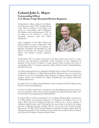 Colonel John L. Mayer
Commanding Officer
U.S. Marine Corps Wounded Warrior Regiment

Colonel John L. Mayer enlisted in the Marine
Corps Reserves in June 1981, attended Marine
Corps Recruit Training in San Diego and
served as a Scout-Sniper with 3d Battalion,
24th Marines until commissioning in 1983. As
an officer, he has served in a variety of
command, instructor, staff, and student
assignments.

Upon completion of The Basic School and
Infantry Officers Course in December 1984,
Colonel Mayer transferred to I Company, 3d
Battalion, 3d Marines. He held billets as a rifle
platoon commander, rifle company executive
officer, and battalion assistant operations
officer.

In December 1987, Col. Mayer transferred to The Basic School and served as a tactics
instructor and staff platoon commander. Upon completion of this assignment, he
reported to The School of Infantry at Camp Lejeune, North Carolina and served as
commanding officer, F Company; operations officer, Marine Combat Training Battalion;
and chief instructor.

Col. Mayer graduated from the Amphibious Warfare School in May 1993 and reported to
1st Battalion, 4th Marines, 1st Marine Division (Rein). During his four-year tour with the
battalion, he served as commanding officer, Weapons Company; operations officer; and
executive officer; and completed two Marine Expeditionary Unit (Special Operations
Capable) deployments.

In August 1997, Col. Mayer attended Marine Corps Command and Staff College and the
School of Advanced Warfighting.

In 1999, Col. Mayer transferred to the Marine Corps War Fighting Laboratory, where he
served as operations officer and second-in-command of the Special Purpose Marine Air-
Ground Task Force (Experimental) (SPMAGTF(X)).

In August 2001, Col. Mayer transferred to the 1st Marine Division (Rein) and served as
G-3 Plans Officer. He assumed command of 1st Battalion, 4th Marines (1/4) on 14
August 2002 and led the battalion through two combat tours to Iraq in support of
Operation Iraqi Freedom I and II. During his first tour in Iraq, he served as the military
governor of Babylon Province. During OIF II, 1/4 served as the Ground Combat
Element for 11th MEU (SOC) and participated in the Battle of Najaf in August 2004. He
relinquished command of the battalion in January 2005 and attended Top-Level School
at the Naval War College in Newport, Rhode Island.
 