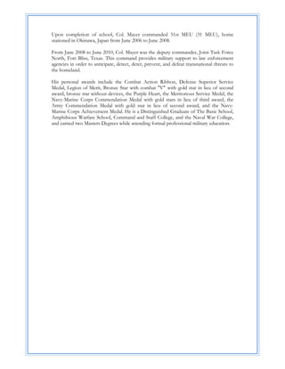 Upon completion of school, Col. Mayer commanded 31st MEU (31 MEU), home
stationed in Okinawa, Japan from June 2006 to June 2008.

From June 2008 to June 2010, Col. Mayer was the deputy commander, Joint Task Force
North, Fort Bliss, Texas. This command provides military support to law enforcement
agencies in order to anticipate, detect, deter, prevent, and defeat transnational threats to
the homeland.

His personal awards include the Combat Action Ribbon, Defense Superior Service
Medal, Legion of Merit, Bronze Star with combat "V" with gold star in lieu of second
award, bronze star without devices, the Purple Heart, the Meritorious Service Medal, the
Navy-Marine Corps Commendation Medal with gold stars in lieu of third award, the
Army Commendation Medal with gold star in lieu of second award, and the Navy-
Marine Corps Achievement Medal. He is a Distinguished Graduate of The Basic School,
Amphibious Warfare School, Command and Staff College, and the Naval War College,
and earned two Masters Degrees while attending formal professional military education.
 