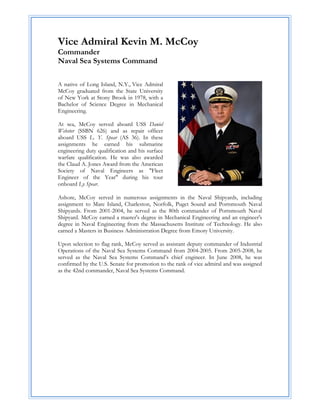Vice Admiral Kevin M. McCoy
Commander
Naval Sea Systems Command

A native of Long Island, N.Y., Vice Admiral
McCoy graduated from the State University
of New York at Stony Brook in 1978, with a
Bachelor of Science Degree in Mechanical
Engineering.

At sea, McCoy served aboard USS Daniel
Webster (SSBN 626) and as repair officer
aboard USS L. Y. Spear (AS 36). In these
assignments he earned his submarine
engineering duty qualification and his surface
warfare qualification. He was also awarded
the Claud A. Jones Award from the American
Society of Naval Engineers as "Fleet
Engineer of the Year" during his tour
onboard Ly Spear.

Ashore, McCoy served in numerous assignments in the Naval Shipyards, including
assignment to Mare Island, Charleston, Norfolk, Puget Sound and Portsmouth Naval
Shipyards. From 2001-2004, he served as the 80th commander of Portsmouth Naval
Shipyard. McCoy earned a master's degree in Mechanical Engineering and an engineer's
degree in Naval Engineering from the Massachusetts Institute of Technology. He also
earned a Masters in Business Administration Degree from Emory University.

Upon selection to flag rank, McCoy served as assistant deputy commander of Industrial
Operations of the Naval Sea Systems Command from 2004-2005. From 2005-2008, he
served as the Naval Sea Systems Command’s chief engineer. In June 2008, he was
confirmed by the U.S. Senate for promotion to the rank of vice admiral and was assigned
as the 42nd commander, Naval Sea Systems Command.
 