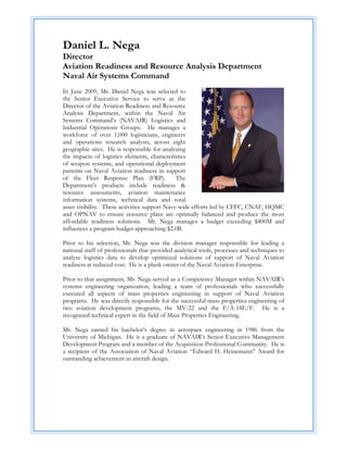 Daniel L. Nega
Director
Aviation Readiness and Resource Analysis Department
Naval Air Systems Command
In June 2009, Mr. Daniel Nega was selected to
the Senior Executive Service to serve as the
Director of the Aviation Readiness and Resource
Analysis Department, within the Naval Air
Systems Command’s (NAVAIR) Logistics and
Industrial Operations Groups. He manages a
workforce of over 1,000 logisticians, engineers
and operations research analysts, across eight
geographic sites. He is responsible for analyzing
the impacts of logistics elements, characteristics
of weapon systems, and operational deployment
patterns on Naval Aviation readiness in support
of the Fleet Response Plan (FRP).              The
Department’s products include readiness &
resource assessments, aviation maintenance
information systems, technical data and total
asset visibility. These activities support Navy-wide efforts led by CFFC, CNAF, HQMC
and OPNAV to ensure resource plans are optimally balanced and produce the most
affordable readiness solutions. Mr. Nega manages a budget exceeding $400M and
influences a program budget approaching $2.0B.

Prior to his selection, Mr. Nega was the division manager responsible for leading a
national staff of professionals that provided analytical tools, processes and techniques to
analyze logistics data to develop optimized solutions of support of Naval Aviation
readiness at reduced cost. He is a plank owner of the Naval Aviation Enterprise.

Prior to that assignment, Mr. Nega served as a Competency Manager within NAVAIR’s
systems engineering organization, leading a team of professionals who successfully
executed all aspects of mass properties engineering in support of Naval Aviation
programs. He was directly responsible for the successful mass properties engineering of
two aviation development programs, the MV-22 and the F/A-18E/F. He is a
recognized technical expert in the field of Mass Properties Engineering.

Mr. Nega earned his bachelor’s degree in aerospace engineering in 1986 from the
University of Michigan. He is a graduate of NAVAIR’s Senior Executive Management
Development Program and a member of the Acquisition Professional Community. He is
a recipient of the Association of Naval Aviation “Edward H. Heinemann” Award for
outstanding achievement in aircraft design.
 