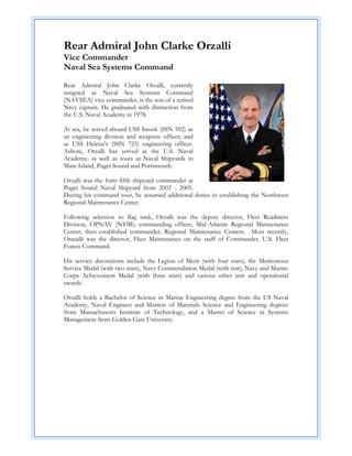 Rear Admiral John Clarke Orzalli
Vice Commander
Naval Sea Systems Command

Rear Admiral John Clarke Orzalli, currently
assigned as Naval Sea Systems Command
(NAVSEA) vice commander, is the son of a retired
Navy captain. He graduated with distinction from
the U.S. Naval Academy in 1978.

At sea, he served aboard USS Snook (SSN 592) as
an engineering division and weapons officer; and
as USS Helena’s (SSN 725) engineering officer.
Ashore, Orzalli has served at the U.S. Naval
Academy, as well as tours at Naval Shipyards in
Mare Island, Puget Sound and Portsmouth.

Orzalli was the forty-fifth shipyard commander at
Puget Sound Naval Shipyard from 2002 - 2005.
During his command tour, he assumed additional duties in establishing the Northwest
Regional Maintenance Center.

Following selection to flag rank, Orzalli was the deputy director, Fleet Readiness
Division, OPNAV (N43B); commanding officer, Mid-Atlantic Regional Maintenance
Center, then established commander, Regional Maintenance Centers. Most recently,
Orazalli was the director, Fleet Maintenance on the staff of Commander, U.S. Fleet
Forces Command.

His service decorations include the Legion of Merit (with four stars), the Meritorious
Service Medal (with two stars), Navy Commendation Medal (with star), Navy and Marine
Corps Achievement Medal (with three stars) and various other unit and operational
awards.

Orzalli holds a Bachelor of Science in Marine Engineering degree from the US Naval
Academy, Naval Engineer and Masters of Materials Science and Engineering degrees
from Massachusetts Institute of Technology, and a Master of Science in Systems
Management from Golden Gate University.
 