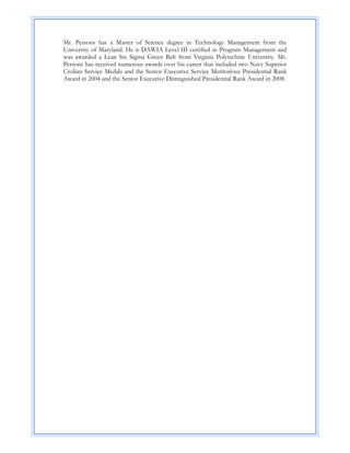 Mr. Persons has a Master of Science degree in Technology Management from the
University of Maryland. He is DAWIA Level III certified in Program Management and
was awarded a Lean Six Sigma Green Belt from Virginia Polytechnic University. Mr.
Persons has received numerous awards over his career that included two Navy Superior
Civilian Service Medals and the Senior Executive Service Meritorious Presidential Rank
Award in 2004 and the Senior Executive Distinguished Presidential Rank Award in 2008.
 