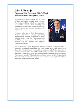 John I. Pray, Jr.
Executive Vice President, Chief of Staff
Wounded Warrior Programs, USO

Brigadier General (Retired) John I. Pray, Jr. joined
the senior staff team in 2009 and as the Executive
Vice President and Chief of Staff, he is responsible
for providing executive level leadership and
management in the planning and execution of day-
to-day operations and activities throughout the
organization.

Previously, John ran the USO Entertainment/
Programs Department delivering spirit-lifting
programming to hundreds of thousands of troops
and their families every year. Prior to coming to
the USO, John served as the Executive Vice
President for the Systems and Proposal
Engineering Company.

John has more than 27 years of experience in military operations, having commanded Air
Force units at the squadron, group and wing levels, and also served as the Director of the
White House Situation Room. He retired from active duty in 2007 when selected as the
Executive Secretary of the National Security Council. John holds a Bachelor of Science
from the U.S. Air Force Academy and Masters degrees from Embry-Riddle Aeronautical
University, the School of Advanced Airpower Studies and the Air War College. He has
also completed senior executive programs at the Columbia University Graduate School
of Business and Harvard Business School.
 