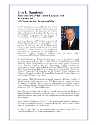 John U. Sepúlveda
Assistant Secretary for Human Resources and
Administration
U.S. Department of Veterans Affairs

John U. Sepúlveda was nominated by President Obama
to serve as the Assistant Secretary for Human Resources
and Administration for the Department of Veterans
Affairs and subsequently confirmed by the Senate on
May 18, 2009. He was sworn in by the Secretary of
Veterans Affairs, Eric K. Shinseki, on May 20, 2009.

As Assistant Secretary and VA’s Chief Human Capital
Officer, Mr. Sepúlveda serves as principal advisor to the
Secretary, his executive staff, and the Department’s
human resources managers and practitioners on matters
pertaining to human resources; labor-management
relations; diversity management and equal employment
opportunity; resolution management; employee health              and    safety;   workers’
compensation; and VA Central Office administration.

Mr. Sepúlveda brings over 25 years of experience as an innovative leader in the public
and private sectors. As Deputy Director of the Office of Personnel Management (OPM)
during the Clinton Administration, Mr. Sepúlveda led various initiatives to promote
greater diversity throughout the U.S. Government, including increasing the
representation of Latinos within the Federal workforce. While at OPM, he served on the
White House Interagency Task Force on Asian American and Pacific Islanders, the
President’s Council for Y2K Conversion, and the President’s Council on Integrity and
Efficiency. He recently served on the Obama-Biden Presidential Transition Team as an
advisor to the OPM agency review team.

Before joining OPM, Mr. Sepúlveda successfully managed a $5 billion portfolio of
federally-insured hospital mortgages at the U.S. Department of Housing and Urban
Development. He also led efforts to restructure and reengineer several major programs
within the Federal Housing Administration. From 1996-1997, he worked at the White
House in the Office of Presidential Personnel.

Since 2004, Mr. Sepúlveda has served on a special panel advising the Director of
National Intelligence and various intelligence agencies on human capital and diversity
policy issues. For the past several years, he worked as a senior executive in the housing
finance industry.

Before coming to Washington, D.C., in 1993, Mr. Sepúlveda held various local and state
executive and appointed positions in Connecticut. Early in his career, he taught political
science at Hunter College and Yale University.

A native of New York City, Mr. Sepúlveda holds two Masters degrees from Yale
University and a Bachelor of Arts degree from Hunter College.
 