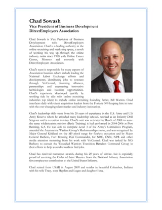 Chad Sowash
Vice President of Business Development
DirectEmployers Association

Chad Sowash is Vice President of Business
Development         with     DirectEmployers
Association. Chad is a leading authority in the
online recruiting and marketing space, a result
of working his way up through the online
industry ranks since 1998 with Online Career
Center, Monster and currently with
DirectEmployers Association.

Chad's team is responsible for many aspects of
Association business which include leading the
National Labor Exchange efforts and
developments, distributing jobs to veterans
through VetCentral, fostering alliances,
partnerships and uncovering innovative
technologies and business opportunities.
Chad’s experience developed quickly by
working side by side with online recruiting
industries top talent to include online recruiting founding father, Bill Warren. Chad
interfaces daily with talent acquisition leaders from the Fortune 500 keeping him in tune
with the ever changing talent market and industry innovation.

Chad's leadership skills stem from his 20 years of experience in the U.S. Army and U.S
Army Reserve where he attended many leadership schools, worked as an Infantry Drill
Sergeant and is a combat veteran. Chad’s unit was activated in March of 2008 to serve
the same soldierization mission (Basic Training) it had performed in 2004-2006 at Fort
Benning, GA. He was able to complete Level 3 of the Army’s Combatives Program,
attended the Asymmetric Warfare Group’s Marksmanship course, and was recognized by
Major General Kirkland on the M9 pistol range for flawless execution and by Major
General Barbero, Fort Benning Post Commander, for NBC, CNN, NPR and other
media attention stemming from his work with VetCentral. Chad was tasked by MG
Barbero to consult the Wounded Warriors Transition Battalion Command Group in
their efforts to help wounded soldiers find jobs.

Chad has received numerous awards, during his 20 years of service, but is especially
proud of receiving the Order of Saint Maurice from the National Infantry Association
for conspicuous contribution to the United States Infantry.

Chad retired from USAR in August 2009 and resides in beautiful Columbus, Indiana
with his wife Tracy, sons Hayden and Logan and daughter Ema.
 
