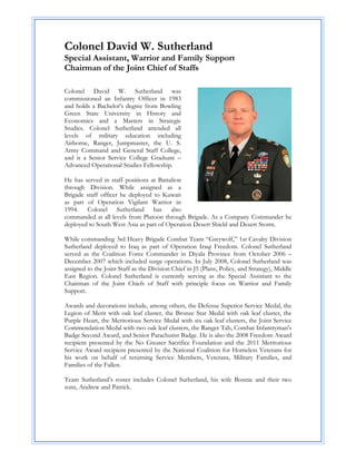 Colonel David W. Sutherland
Special Assistant, Warrior and Family Support
Chairman of the Joint Chief of Staffs

Colonel David W. Sutherland was
commissioned an Infantry Officer in 1983
and holds a Bachelor's degree from Bowling
Green State University in History and
Economics and a Masters in Strategic
Studies. Colonel Sutherland attended all
levels of military education including
Airborne, Ranger, Jumpmaster, the U. S.
Army Command and General Staff College,
and is a Senior Service College Graduate –
Advanced Operational Studies Fellowship.

He has served in staff positions at Battalion
through Division. While assigned as a
Brigade staff officer he deployed to Kuwait
as part of Operation Vigilant Warrior in
1994. Colonel Sutherland has also
commanded at all levels from Platoon through Brigade. As a Company Commander he
deployed to South West Asia as part of Operation Desert Shield and Desert Storm.

While commanding 3rd Heavy Brigade Combat Team “Greywolf,” 1st Cavalry Division
Sutherland deployed to Iraq as part of Operation Iraqi Freedom. Colonel Sutherland
served as the Coalition Force Commander in Diyala Province from October 2006 –
December 2007 which included surge operations. In July 2008, Colonel Sutherland was
assigned to the Joint Staff as the Division Chief in J5 (Plans, Policy, and Strategy), Middle
East Region. Colonel Sutherland is currently serving as the Special Assistant to the
Chairman of the Joint Chiefs of Staff with principle focus on Warrior and Family
Support.

Awards and decorations include, among others, the Defense Superior Service Medal, the
Legion of Merit with oak leaf cluster, the Bronze Star Medal with oak leaf cluster, the
Purple Heart, the Meritorious Service Medal with six oak leaf clusters, the Joint Service
Commendation Medal with two oak leaf clusters, the Ranger Tab, Combat Infantryman's
Badge Second Award, and Senior Parachutist Badge. He is also the 2008 Freedom Award
recipient presented by the No Greater Sacrifice Foundation and the 2011 Meritorious
Service Award recipient presented by the National Coalition for Homeless Veterans for
his work on behalf of returning Service Members, Veterans, Military Families, and
Families of the Fallen.

Team Sutherland’s roster includes Colonel Sutherland, his wife Bonnie and their two
sons, Andrew and Patrick.
 