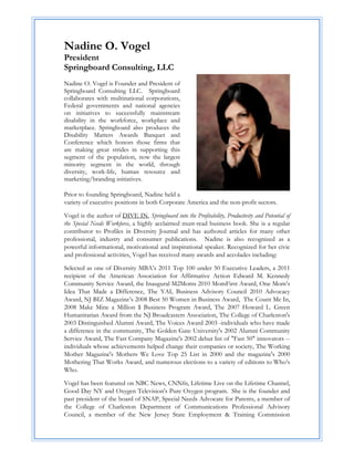 Nadine O. Vogel
President
Springboard Consulting, LLC
Nadine O. Vogel is Founder and President of
Springboard Consulting LLC. Springboard
collaborates with multinational corporations,
Federal governments and national agencies
on initiatives to successfully mainstream
disability in the workforce, workplace and
marketplace. Springboard also produces the
Disability Matters Awards Banquet and
Conference which honors those firms that
are making great strides in supporting this
segment of the population, now the largest
minority segment in the world, through
diversity, work-life, human resource and
marketing/branding initiatives.

Prior to founding Springboard, Nadine held a
variety of executive positions in both Corporate America and the non-profit sectors.

Vogel is the author of DIVE IN, Springboard into the Profitability, Productivity and Potential of
the Special Needs Workforce, a highly acclaimed must-read business book. She is a regular
contributor to Profiles in Diversity Journal and has authored articles for many other
professional, industry and consumer publications. Nadine is also recognized as a
powerful informational, motivational and inspirational speaker. Recognized for her civic
and professional activities, Vogel has received many awards and accolades including:

Selected as one of Diversity MBA’s 2011 Top 100 under 50 Executive Leaders, a 2011
recipient of the American Association for Affirmative Action Edward M. Kennedy
Community Service Award, the Inaugural M2Moms 2010 MomFirst Award, One Mom’s
Idea That Made a Difference, The YAI, Business Advisory Council 2010 Advocacy
Award, NJ BIZ Magazine’s 2008 Best 50 Women in Business Award, The Count Me In,
2008 Make Mine a Million $ Business Program Award, The 2007 Howard L. Green
Humanitarian Award from the NJ Broadcasters Association, The College of Charleston's
2003 Distinguished Alumni Award, The Voices Award 2003 -individuals who have made
a difference in the community, The Golden Gate University's 2002 Alumni Community
Service Award, The Fast Company Magazine's 2002 debut list of "Fast 50" innovators --
individuals whose achievements helped change their companies or society, The Working
Mother Magazine's Mothers We Love Top 25 List in 2000 and the magazine's 2000
Mothering That Works Award, and numerous elections to a variety of editions to Who’s
Who.

Vogel has been featured on NBC News, CNNfn, Lifetime Live on the Lifetime Channel,
Good Day NY and Oxygen Television's Pure Oxygen program. She is the founder and
past president of the board of SNAP, Special Needs Advocate for Parents, a member of
the College of Charleston Department of Communications Professional Advisory
Council, a member of the New Jersey State Employment & Training Commission
 