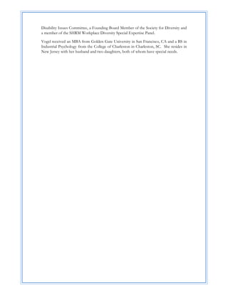 Disability Issues Committee, a Founding Board Member of the Society for Diversity and
a member of the SHRM Workplace Diversity Special Expertise Panel.

Vogel received an MBA from Golden Gate University in San Francisco, CA and a BS in
Industrial Psychology from the College of Charleston in Charleston, SC. She resides in
New Jersey with her husband and two daughters, both of whom have special needs.




 

 

 

 

 

 

 

 

 

 

 

 

 

 

 

 

 
 