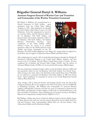 Brigadier General Darryl A. Williams
Assistant Surgeon General of Warrior Care and Transition
and Commander of the Warrior Transition Command
BG Darryl A. Williams was commissioned as a
Second Lieutenant of Field Artillery upon
graduation from the United States Military
Academy in 1983. After graduation, he attended
the Field Artillery Officer Basic Course at Ft. Sill,
Oklahoma. In his first assignments he served as
an executive officer, and fire direction officer in
the 1st Battalion, 76th Field Artillery, and
platoon leader and assistant operations officer in
1st Battalion, 10th Field Artillery, 3rd Infantry
Division, Schweinfurt, Germany.              Upon
completion of the Field Artillery Officer
Advance Course, he served as an assistant
operations officer for the XVIII Airborne Corps
Artillery and battery commander for the 3rd
Battalion, 27th Field Artillery Regiment at Ft. Bragg, NC, during which he deployed to
South West Asia in support of Operations Desert Shield and Desert Storm.

After redeploying, he earned a MA in leadership development through the Dwight D.
Eisenhower Fellowship Program at the United States Military Academy, and then
served as the I-2 Company Tactical Officer, United States Corps of Cadets. He next
completed the Command and General Staff College (CGSC) and the School of
Advanced Military Studies (SAMS) at Ft. Leavenworth, KS earning a MMAS degree.

His next assignments included G3 plans officer on the 4th Infantry Division (4ID) staff
and operations officer for the 3rd Battalion, 16th Field Artillery, Fort Hood, Texas.
After serving as the Army Aide to the President of the United States from 1998-2000,
he was selected to command 3rd Battalion, 16th Field Artillery in 4ID, Fort Hood,
Texas. Upon completion of command, he served as the Fourth Regimental Tactical
officer at West Point, NY.

After earning a MS in National Security and Strategic Studies from the Naval War
College in Newport, RI, he was assigned as the Chief of Exercises, G3 for USAREUR,
in Heidelberg, Germany. BG Williams then commanded 1st Armored Division
Artillery in Baumholder, Germany and after two years of command, he inactivated the
DIVARTY, and deployed to Iraq in support of OIF with 1st Armored Division, as the
Fires and Effects Coordinator. Since redeployment, he has been serving as the Deputy
Director for Comprehensive Soldier Fitness, HQDA G-3/5/7.

BG Williams’ military decorations include the Defense Superior Service Medal, Legion
of Merit, Bronze Star (with one oak leaf cluster), Meritorious Service Medal (with five
Oak leaf Clusters), Army Commendation Medal (with one oak leaf cluster), Army
Achievement Medal, and the Parachutist Badge.
 