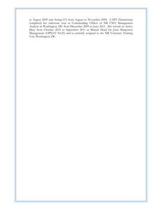 to August 2009 and Acting CO from August to November 2009. CAPT Zimmerman
completed her milestone tour as Commanding Officer of NR CNO Management
Analysis in Washington, DC from December 2009 to June 2011. She served on Active
Duty from October 2010 to September 2011 as Branch Head for Joint Manpower
Management (OPNAV N123) and is currently assigned to the NR Voluntary Training
Unit, Washington, DC.
 
