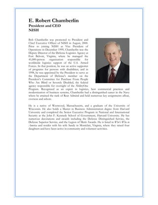 E. Robert Chamberlin
President and CEO
NISH

Bob Chamberlin was promoted to President and
Chief Executive Officer of NISH in August, 2000.
Prior to joining NISH as Vice President of
Operations in December 1999, Chamberlin was the
Deputy Director of the Defense Logistics Agency at
Fort Belvoir, Virginia, where he managed the
41,000-person     organization    responsible    for
worldwide logistics support of the U.S. Armed
Forces. In that position, he was an active supporter
of programs for persons with disabilities; and in
1998, he was appointed by the President to serve as
the Department of Defense's member on the
President’s Committee for Purchase From People
Who Are Blind or Severely Disabled, the federal
agency responsible for oversight of the AbilityOne
Program. Recognized as an expert in logistics, best commercial practices and
modernization of business systems, Chamberlin had a distinguished career in the Navy
where he attained the rank of Rear Admiral and held numerous key assignments afloat,
overseas and ashore.

He is a native of Westwood, Massachusetts, and a graduate of the University of
Wisconsin. He also holds a Master in Business Administration degree from Harvard
University and completed the Senior Executive Program in National and International
Security at the John F. Kennedy School of Government, Harvard University. He has
numerous decorations and awards including the Defense Distinguished Service, the
Defense Superior Service, and the Legion of Merit Awards. He is listed in Who's Who in
America and resides with his wife Sandy in Montclair, Virginia, where they raised four
daughters and have been active in community and volunteer activities.

 

                                           

                                           

                                           

                                           

                                           

                                           

                                           

                                           
 