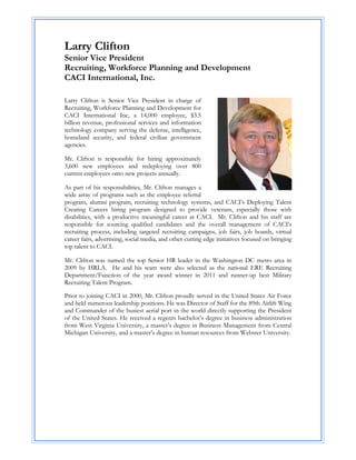 Larry Clifton
Senior Vice President
Recruiting, Workforce Planning and Development
CACI International, Inc.
 

Larry Clifton is Senior Vice President in charge of
Recruiting, Workforce Planning and Development for
CACI International Inc, a 14,000 employee, $3.5
billion revenue, professional services and information
technology company serving the defense, intelligence,
homeland security, and federal civilian government
agencies.

Mr. Clifton is responsible for hiring approximately
3,600 new employees and redeploying over 800
current employees onto new projects annually.

As part of his responsibilities, Mr. Clifton manages a
wide array of programs such as the employee referral
program, alumni program, recruiting technology systems, and CACI’s Deploying Talent
Creating Careers hiring program designed to provide veterans, especially those with
disabilities, with a productive meaningful career at CACI. Mr. Clifton and his staff are
responsible for sourcing qualified candidates and the overall management of CACI’s
recruiting process, including targeted recruiting campaigns, job fairs, job boards, virtual
career fairs, advertising, social media, and other cutting edge initiatives focused on bringing
top talent to CACI.

Mr. Clifton was named the top Senior HR leader in the Washington DC metro area in
2009 by HRLA. He and his team were also selected as the national ERE Recruiting
Department/Function of the year award winner in 2011 and runner-up best Military
Recruiting Talent Program.

Prior to joining CACI in 2000, Mr. Clifton proudly served in the United States Air Force
and held numerous leadership positions. He was Director of Staff for the 89th Airlift Wing
and Commander of the busiest aerial port in the world directly supporting the President
of the United States. He received a regents bachelor’s degree in business administration
from West Virginia University, a master’s degree in Business Management from Central
Michigan University, and a master’s degree in human resources from Webster University.
 