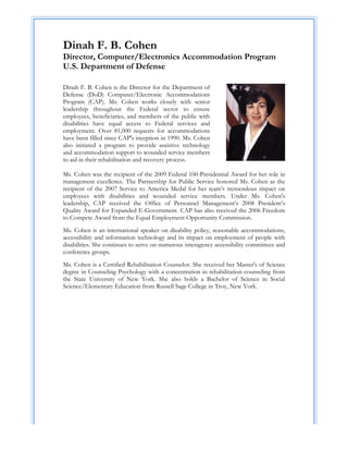 Dinah F. B. Cohen
Director, Computer/Electronics Accommodation Program
U.S. Department of Defense

Dinah F. B. Cohen is the Director for the Department of
Defense (DoD) Computer/Electronic Accommodations
Program (CAP). Ms. Cohen works closely with senior
leadership throughout the Federal sector to ensure
employees, beneficiaries, and members of the public with
disabilities have equal access to Federal services and
employment. Over 81,000 requests for accommodations
have been filled since CAP's inception in 1990. Ms. Cohen
also initiated a program to provide assistive technology
and accommodation support to wounded service members
to aid in their rehabilitation and recovery process.

Ms. Cohen was the recipient of the 2009 Federal 100-Presidential Award for her role in
management excellence. The Partnership for Public Service honored Ms. Cohen as the
recipient of the 2007 Service to America Medal for her team’s tremendous impact on
employees with disabilities and wounded service members. Under Ms. Cohen's
leadership, CAP received the Office of Personnel Management’s 2008 President’s
Quality Award for Expanded E-Government. CAP has also received the 2006 Freedom
to Compete Award from the Equal Employment Opportunity Commission.
Ms. Cohen is an international speaker on disability policy, reasonable accommodations,
accessibility and information technology and its impact on employment of people with
disabilities. She continues to serve on numerous interagency accessibility committees and
conference groups.
Ms. Cohen is a Certified Rehabilitation Counselor. She received her Master's of Science
degree in Counseling Psychology with a concentration in rehabilitation counseling from
the State University of New York. She also holds a Bachelor of Science in Social
Science/Elementary Education from Russell Sage College in Troy, New York.




                                             

                                             

                                             

                                             

                                             

                                             
 