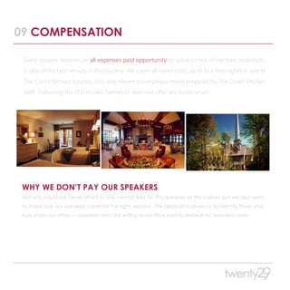09 COMPENSATION

 Every speaker receives an all-expenses paid opportunity to speak to one of the best audiences,
 in one of the best venues in the country. We cover all travel costs, up to four free nights in one of
 The Cove’s famous country inns, and eleven scrumptious meals prepared by The Cove’s kitchen
 staff. Following the TED model, Twenty29 does not offer any honorarium.




 WHY WE DON’T PAY OUR SPEAKERS
 Not only could we never afford to pay normal fees for fifty speakers of this caliber, but we also want
 to make sure our speakers come for the right reasons. This approach allows us to identify those who
 truly share our ethos — speakers who are willing to sacrifice earthly rewards for heavenly ones.
 