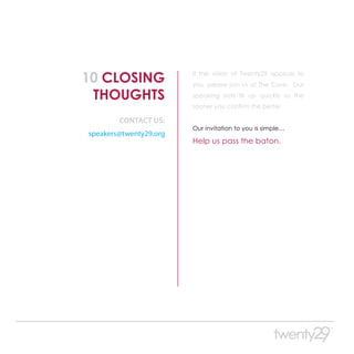 10 CLOSING              If the vision of Twenty29 appeals to
                        you, please join us at The Cove. Our

 THOUGHTS               speaking slots fill up quickly so the
                        sooner you confirm the better.

        CONTACT US:
                        Our invitation to you is simple. . .
speakers@twenty29.org
                        Help us pass the baton.
 