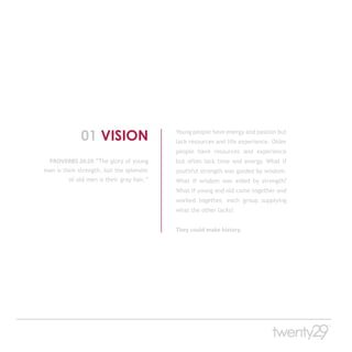 01 VISION                     Young people have energy and passion but
                                           lack resources and life experience. Older
                                           people have resources and experience
  PROVERBS 20:29 “The glory of young       but often lack time and energy. What if
men is their strength, but the splendor    youthful strength was guided by wisdom.
         of old men is their gray hair.”   What if wisdom was aided by strength?
                                           What if young and old came together and
                                           worked together, each group supplying
                                           what the other lacks?


                                           They could make history.
 