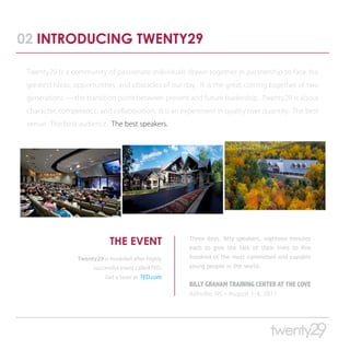 02 INTRODUCING TWENTY29

 Twenty29 is a community of passionate individuals drawn together in partnership to face the
 greatest ideas, opportunities, and obstacles of our day. It is the great coming together of two
 generations — the transition point between present and future leadership. Twenty29 is about
 character, competence, and collaboration. It is an experiment in quality over quantity. The best
 venue. The best audience. The best speakers.




                             THE EVENT                Three days, fifty speakers, eighteen minutes
                                                      each to give the talk of their lives to five
                 Twenty29 is modeled after highly     hundred of the most committed and capable
                       successful event called TED.   young people in the world.
                           Get a taste at TED.com
                                                      BILLY GRAHAM TRAINING CENTER AT THE COVE
                                                      Ashville, NC • August 1-4, 2011
 