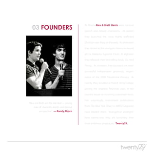 03 FOUNDERS
                                            At fifteen Alex & Brett Harris were national

                                            speech and debate champions. At sixteen

                                            they launched the most highly trafficked

                                            Christian teen blog on the web. At seventeen

                                            they served as the youngest interns on record

                                            at the Alabama Supreme Court. At eighteen

                                            they released their bestselling book, Do Hard

                                            Things. At nineteen they founded the most

                                            successful independent grassroots organi-

                                            zation of the 2008 Presidential Primary. At

                                            twenty they enrolled at Patrick Henry College,

                                            joining the smartest freshman class in the

                                            country based on incoming assessment tests.

                                            Not surprisingly, mainstream publications
“Alex and Brett are the real deal — young
    men of character, depth, and eternal    from The New York Times to WIRED Magazine
         perspective.” — Randy Alcorn       have labeled them “evangelical prodigies.”

                                            Now twenty-one, they are launching their

                                            most ambitious project yet: Twenty29.
 