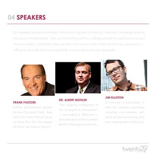 04 SPEAKERS

 Our speakers are opinion leaders, influencers, captains of industry, creatives, content generators,
 and social entrepreneurs. They are bestselling authors, college presidents, political gurus, and
 ministry leaders. Ultimately, they are men and women with a heart for the next generation —
 willing to set aside time to purposefully invest in deserving young people.




                                                                      JIM ELLISTON
                                   DR. ALBERT MOHLER
 FRANK PASTORE                                                        Co-founder of CloverSites, a
                                   “The reigning intellectual of
 Former pro-baseball pitcher                                          Web 3.0 company providing
                                   the evangelical movement”
 for the Cincinnati Reds. Now                                         churches and ministries with
                                   — according to TIME.com —
 hosts The Frank Pastore Show                                         some of the best looking and
                                   and President of the Southern
 on KKLA 99.5 FM, the largest                                         best working sites on the web.
                                   Baptist Theological Seminary.
 Christian talk show in the U.S.
 