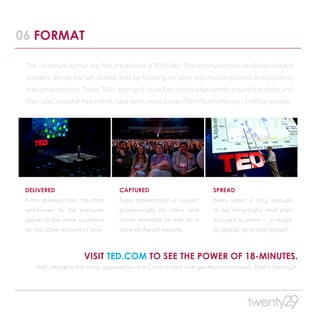 06 FORMAT

 The 18-minute format was first introduced at TED1990. This communication revolution helped
 speakers deliver the talk of their lives by focusing on what was most important and polishing
 their presentations. Today, TED’s approach is used at cutting edge events around the globe, and
 their talks, available free online, have been viewed over 100 million times by 15 million people.




 DELIVERED                         CAPTURED                          SPREAD
 Every speaker from the most       Every presentation is caught      Every video is long enough
 well-known to the unknown         professionally on video and       to be meaningful and short
 speaks to the same audience       made available for free on a      enought to share — a recipe
 for the same amount of time.      state-of-the-art website.         for global (and viral) impact.




                      VISIT TED.COM TO SEE THE POWER OF 18-MINUTES.
    Then, imagine the same approach in the Christian and next generation contexts. That’s Twenty29.
 