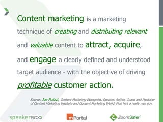 Content marketing                            is a marketing
technique of creating and distributing relevant

and valuable content to                     attract, acquire,
and   engage              a clearly defined and understood
target audience - with the objective of driving

profitable customer action.
      Source: Joe Pulizzi, Content Marketing Evangelist, Speaker, Author, Coach and Producer
      of Content Marketing Institute and Content Marketing World. Plus he’s a really nice guy.
 