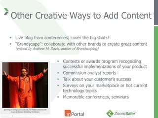 Other Creative Ways to Add Content

 Live blog from conferences; cover the big shots!
 “Brandscape”: collaborate with other brands to create great content
  (coined by Andrew M. Davis, author of Brandscaping)


                            Contests or awards program recognizing
                             successful implementations of your product
                            Commission analyst reports
                            Talk about your customer’s success
                            Surveys on your marketplace or hot current
                             technology topics
                            Memorable conferences, seminars
 