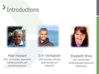 Introductions




    Matt Howard              D.P. Venkatesh           Elizabeth Shea
CEO, Co-founder, ZoomSafer   CEO, Founder, mPortal       CEO, SpeakerBox
   matt@zoomsafer.com          dp@mportal.com        eshea@speakerboxpr.com
    @matthewjhoward                @dpv007                 @eliz2shea
 