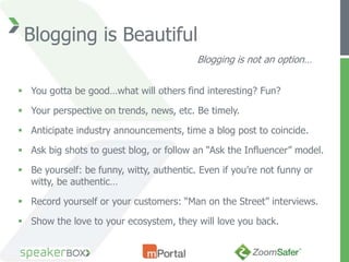 Blogging is Beautiful
                                          Blogging is not an option…


 You gotta be good…what will others find interesting? Fun?

 Your perspective on trends, news, etc. Be timely.

 Anticipate industry announcements, time a blog post to coincide.

 Ask big shots to guest blog, or follow an “Ask the Influencer” model.

 Be yourself: be funny, witty, authentic. Even if you’re not funny or
  witty, be authentic…

 Record yourself or your customers: “Man on the Street” interviews.

 Show the love to your ecosystem, they will love you back.
 