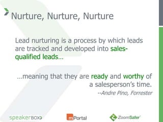 Nurture, Nurture, Nurture

Lead nurturing is a process by which leads
are tracked and developed into sales-
qualified leads…

 …meaning that they are ready and worthy of
                       a salesperson’s time.
                          --Andre Pino, Forrester
 