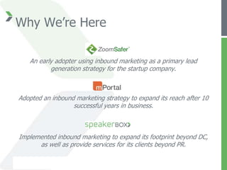 Why We’re Here

   An early adopter using inbound marketing as a primary lead
          generation strategy for the startup company.



Adopted an inbound marketing strategy to expand its reach after 10
                  successful years in business.



Implemented inbound marketing to expand its footprint beyond DC,
      as well as provide services for its clients beyond PR.
 