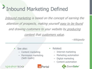 Inbound Marketing Defined
Inbound marketing is based on the concept of earning the
attention of prospects, making yourself easy to be found
  and drawing customers to your website by producing
              content that customers value.
                                                      --Wikipedia


       See also:                  Related:
         – Content marketing         –   Internet marketing
         – Permission marketing      –   Marketing automation
           (Seth Godin)              –   Digital marketing
                                     –   Content automation
 