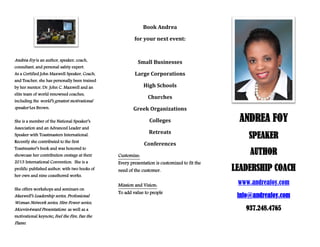 Book Andrea
for your next event:

Andrea Foy is an author, speaker, coach,
consultant, and personal safety expert.

Small Businesses

As a Certified John Maxwell Speaker, Coach,

Large Corporations

by her mentor, Dr. John C. Maxwell and an

High Schools

and Teacher, she has personally been trained
elite team of world renowned coaches,

Churches

including the world’s greatest motivational

speaker Les Brown.

Greek Organizations
Colleges

She is a member of the National Speaker’s
Association and an Advanced Leader and

Retreats

Speaker with Toastmasters International.
Recently she contributed to the first

Toastmaster’s book and was honored to

showcase her contribution onstage at their
2013 International Convention. She is a

prolific published author, with two books of
her own and nine coauthored works.

She offers workshops and seminars on

Maxwell’s Leadership series, Professional
Woman Network series, Hire Power series,
Moovin4ward Presentations as well as a
motivational keynote; Feel the Fire, Fan the
Flame.

Conferences
Customize:
Every presentation is customized to fit the
need of the customer.
Mission and Vision:
To add value to people

ANDREA FOY
SPEAKER
AUTHOR
LEADERSHIP COACH
www.andreafoy.com
info@andreafoy.com
937.248.4765

 