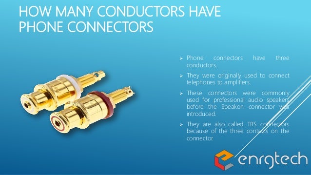 HOW MANY CONDUCTORS HAVE
PHONE CONNECTORS
 Phone connectors have three
conductors.
 They were originally used to connect
telephones to amplifiers.
 These connectors were commonly
used for professional audio speakers
before the Speakon connector was
introduced.
 They are also called TRS connectors
because of the three contacts on the
connector.
 