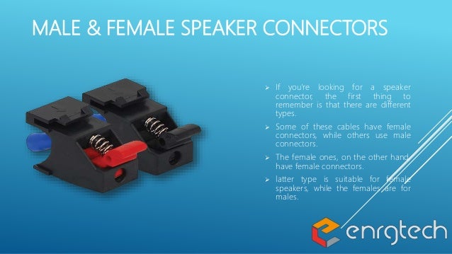 MALE & FEMALE SPEAKER CONNECTORS
 If you're looking for a speaker
connector, the first thing to
remember is that there are different
types.
 Some of these cables have female
connectors, while others use male
connectors.
 The female ones, on the other hand,
have female connectors.
 latter type is suitable for female
speakers, while the females are for
males.
 