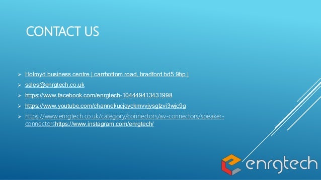 CONTACT US
 Holroyd business centre | carrbottom road, bradford bd5 9bp |
 sales@enrgtech.co.uk
 https://www.facebook.com/enrgtech-104449413431998
 https://www.youtube.com/channel/ucjqyckmvvjysglzvi3wjc9g
 https://www.enrgtech.co.uk/category/connectors/av-connectors/speaker-
connectorshttps://www.instagram.com/enrgtech/
 