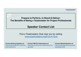 Contact Walsall Speakers at;
https://toastmasterclub.org/portal.
php?page=3184
Find a Toastmasters Club near you by visiting
www.toastmasters.org/Find-A-Club
Contact Bullring Speakers at;
https://toastmasterclub.org/portal.
php?marknow=0
Prepare to Perform, to Stand & Deliver:
The Benefits of Being a Toastmaster for Project Professionals
Speaker Contact List
Contact PMI UK Toastmasters at;
https://toastmasterclub.org/portal.php?pa
ge=2602
 