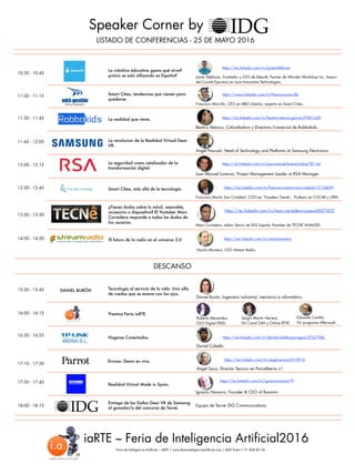 Speaker Corner by
LISTADO DE CONFERENCIAS - 25 DE MAYO 2016
DESCANSO
10:30 - 10:45
La robótica educativa ¿para qué sirve?
¿cómo se está utilizando es España?
11:00 - 11:15
11:30 - 11:45
12:00 - 12:15
12:30 - 12:45
16:00 - 16:15
16:30 - 16:55
17:30 - 17:45
18:00 - 18:15
La realidad que viene.
La seguridad como catalizador de la
transformación digital.
Smart Cities, más allá de la tecnología.
Beatriz Velasco, Cofundadora y Directora Comercial de Robbokids.
Juan Manuel Lorenzo, Project Management Leader at RSA Manager.
Francisco Martín San Cristóbal, COO en ‘Travelers Trends’, Profesor en COCIM y UPM.
Realidad Virtual Made in Spain.
Ignacio Navarro, Founder & CEO of Roomim
iaRTE – Feria de Inteligencia Artificial2016
Feria de Inteligencia Artificial – iaRTE / www.feriainteligenciaartificial.com / ADD Event / 91 838 85 56
Javier Ildefonso, Fundador y CEO de Ildesoft, Partner de Wonder Workshop Inc, Asesor
del Comité Ejecutivo en Luce Innovative Technologies.
Premios Feria iaRTE.
Roberto Menendez,
CEO Digital FEED.
Nacho Montero, CEO Stream Radio.
11:45 - 12:00 La revolucion de la Realidad Virtual:Gear
VR.
Smart Cities, tendencias que vienen para
quedarse.
Francisco Morcillo, CEO en MB3 Gestión, experto en Smart Cities.
Angel Pascual, Head of Technology and Platforms at Samsung Electronics
El futuro de la radio en el universo 3.0
15:20 - 15:45 DANIEL BURÓN Tecnología al servicio de la vida: Una silla
de ruedas que se mueve con los ojos.
Daniel Burón, Ingeniero industrial, mecánico e informático.
Hogares Conectados.
Daniel Cabello
Entrega de las Gafas Gear VR de Samsung
al ganador/a del concurso de Tecné.
Equipo de Tecné- IDG Communications.
https://es.linkedin.com/in/javierildefonso
https://www.linkedin.com/in/franciscomorcillo
https://es.linkedin.com/in/beatriz-velasco-garcía-29401a20
https://ar.linkedin.com/in/juan-manuel-lorenzo-b4aa781/es
https://es.linkedin.com/in/francisco-martín-san-cristóbal-13124b39
https://es.linkedin.com/in/ignacionavarro79
https://es.linkedin.com/in/nachomontero
13:30 - 13:50
¿Tienes dudas sobre tu móvil, wearable,
accesorio o dispositivo? El Youtuber Marc
Corredera responde a todas las dudas de
los usuarios.
Marc Corredera, editor Senior de IDG España Youtuber de TECNE ANALISIS.
https://es.linkedin.com/in/daniel-cabello-paniagua-325a736b
https://es.linkedin.com/in/marc-corredera-cases-a0027422
17:10 - 17:30
Drones: Demo en vivo.
Angel Sanz, Director Tecnico en ParrotIberia s.l.
https://es.linkedin.com/in/angel-sanz-a5610914
14:00 - 14:20
Sergio Martín Herrera,
Dir Canal 24H y Online RTVE.
Eduardo Castillo,
Dir programa Afterwork.
 