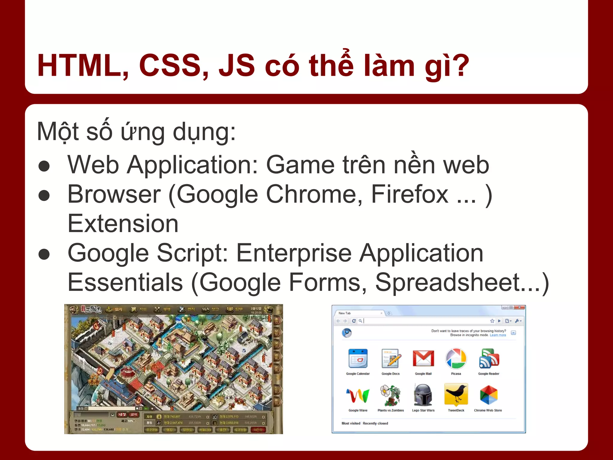 HTML, CSS, JS có thể làm gì? Một số ứng dụng: ● Web Application: Game trên nền web ● Browser (Google Chrome, Firefox ... ) Extension ● Google Script: Enterprise Application Essentials (Google Forms, Spreadsheet...) 