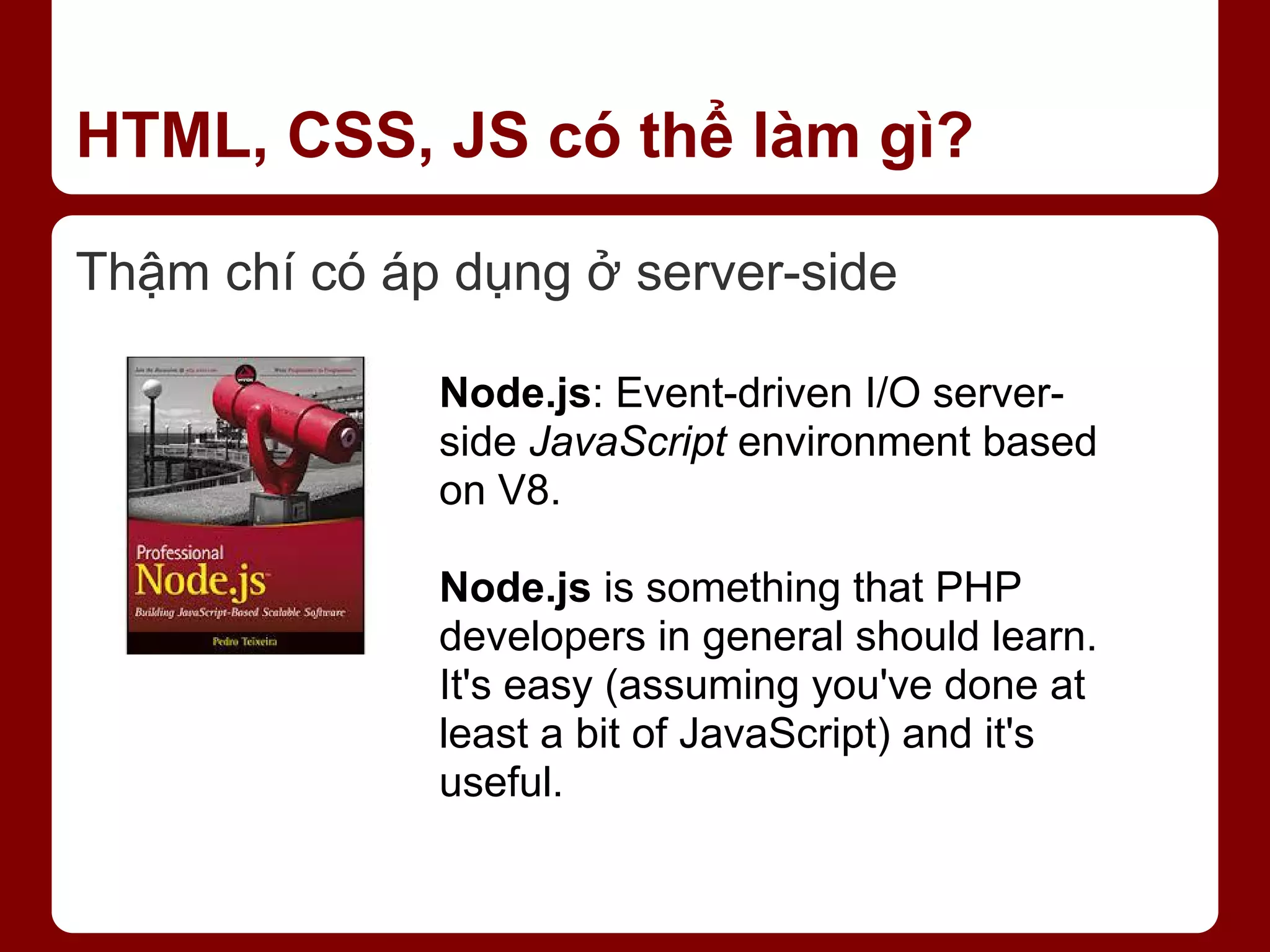 HTML, CSS, JS có thể làm gì? Thậm chí có áp dụng ở server-side Node.js: Event-driven I/O server- side JavaScript environment based on V8. Node.js is something that PHP developers in general should learn. It's easy (assuming you've done at least a bit of JavaScript) and it's useful. 