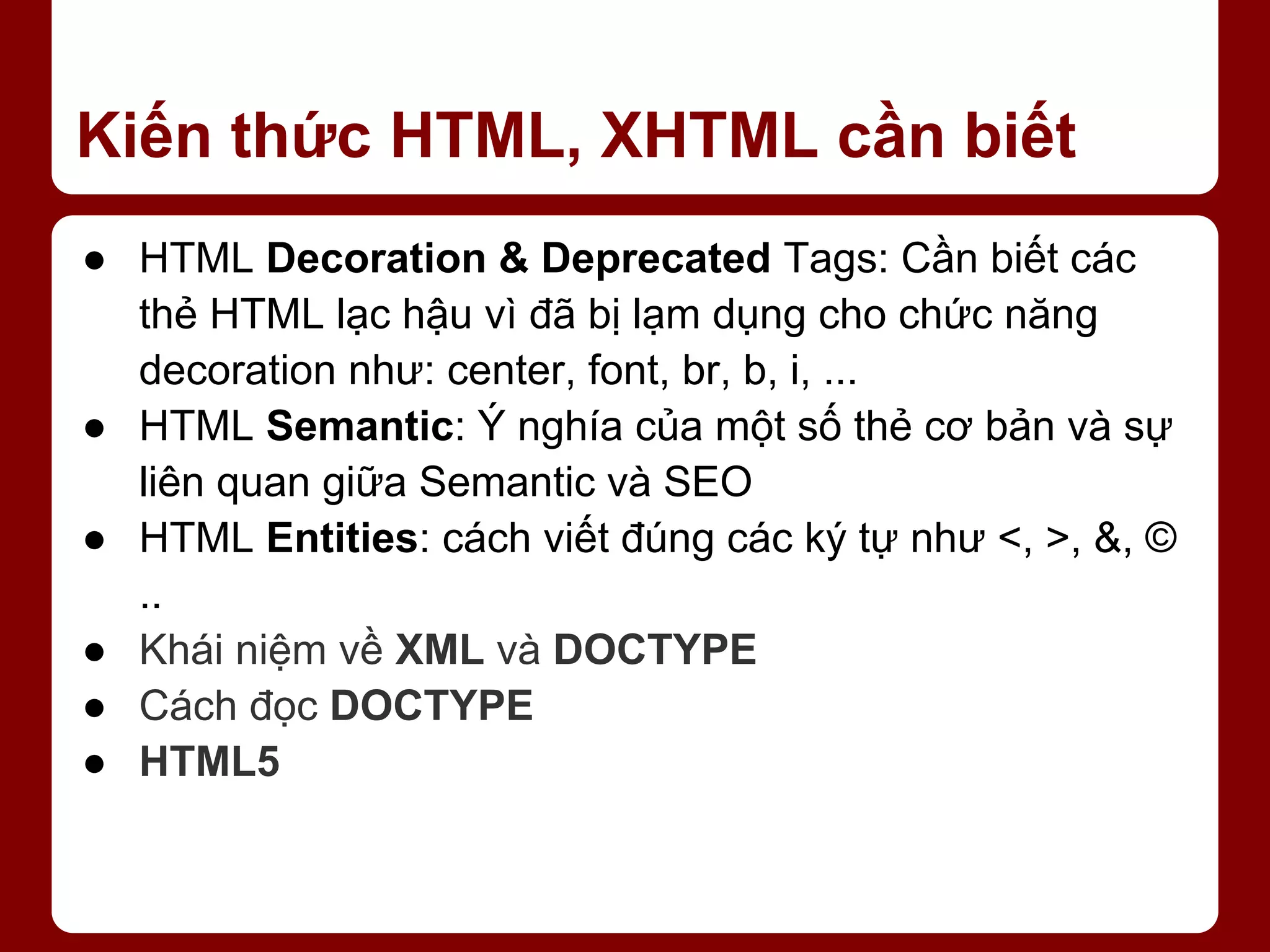 Kiến thức HTML, XHTML cần biết ● HTML Decoration & Deprecated Tags: Cần biết các thẻ HTML lạc hậu vì đã bị lạm dụng cho chức năng decoration như: center, font, br, b, i, ... ● HTML Semantic: Ý nghía của một số thẻ cơ bản và sự liên quan giữa Semantic và SEO ● HTML Entities: cách viết đúng các ký tự như <, >, &, © .. ● Khái niệm về XML và DOCTYPE ● Cách đọc DOCTYPE ● HTML5 