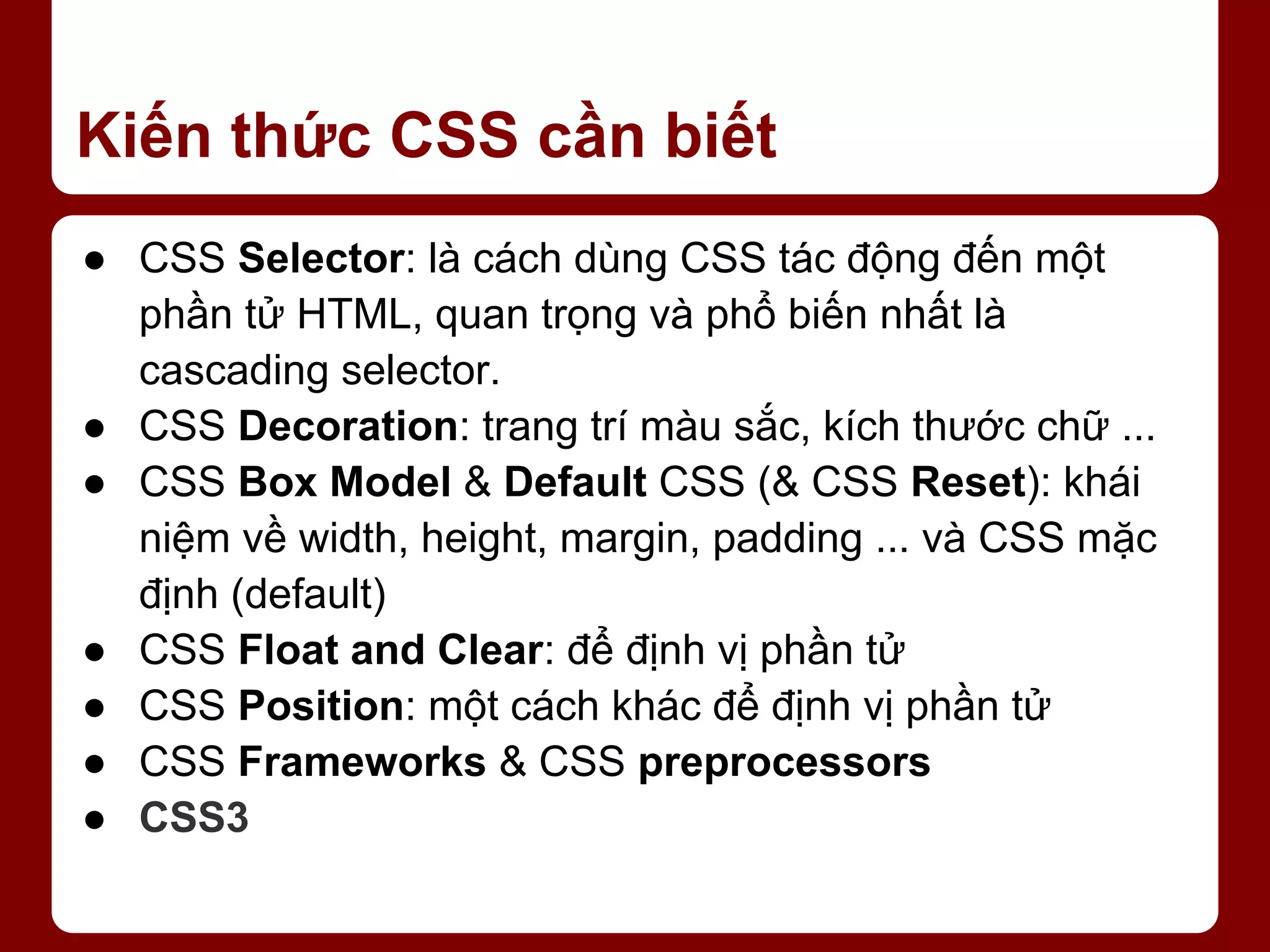 Kiến thức CSS cần biết ● CSS Selector: là cách dùng CSS tác động đến một phần tử HTML, quan trọng và phổ biến nhất là cascading selector. ● CSS Decoration: trang trí màu sắc, kích thước chữ ... ● CSS Box Model & Default CSS (& CSS Reset): khái niệm về width, height, margin, padding ... và CSS mặc định (default) ● CSS Float and Clear: để định vị phần tử ● CSS Position: một cách khác để định vị phần tử ● CSS Frameworks & CSS preprocessors ● CSS3 