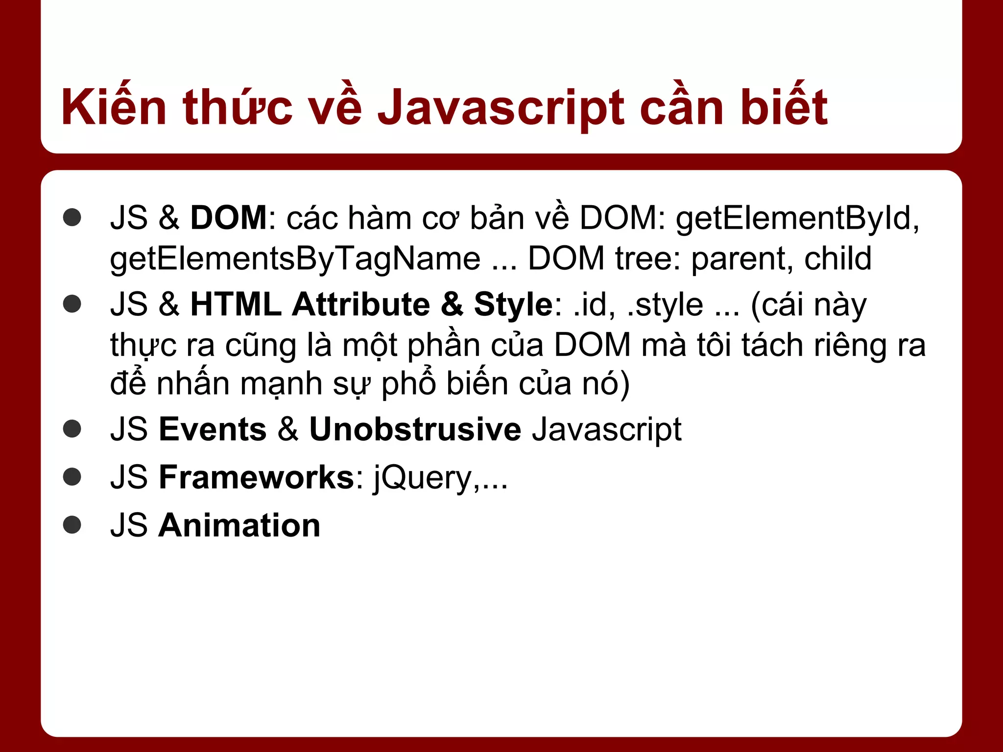 Kiến thức về Javascript cần biết ● JS & DOM: các hàm cơ bản về DOM: getElementById, getElementsByTagName ... DOM tree: parent, child ● JS & HTML Attribute & Style: .id, .style ... (cái này thực ra cũng là một phần của DOM mà tôi tách riêng ra để nhấn mạnh sự phổ biến của nó) ● JS Events & Unobstrusive Javascript ● JS Frameworks: jQuery,... ● JS Animation 